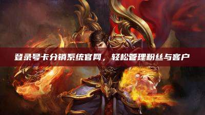 登录号卡分销系统官网,轻松管理粉丝与客户