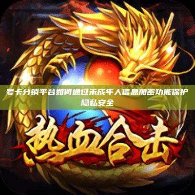 号卡分销平台如何通过未成年人信息加密功能保护隐私安全