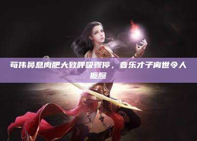 苟伟鼻息肉肥大致呼吸骤停,音乐才子离世令人扼腕