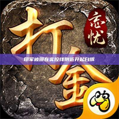 印军被曝在实控线附近升起白旗