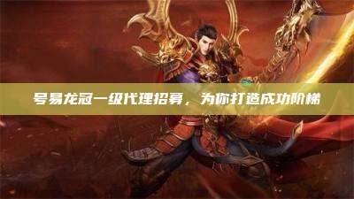 号易龙冠一级代理招募，为你打造成功阶梯