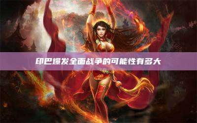 印巴爆发全面战争的可能性有多大
