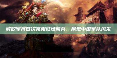 解放军将首次亮相红场阅兵,展现中国军队风采