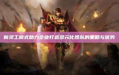 新灵工模式助力企业打造多元化团队的策略与优势
