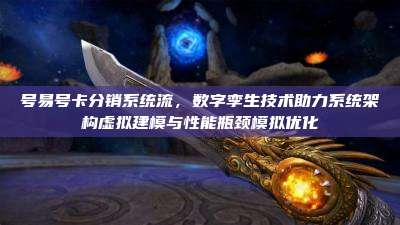 号易号卡分销系统流,数字孪生技术助力系统架构虚拟建模与性能瓶颈模拟优化