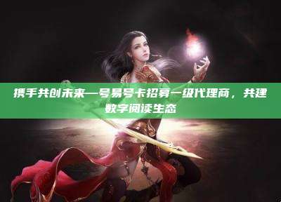 携手共创未来—号易号卡招募一级代理商,共建数字阅读生态