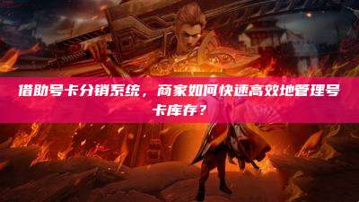 借助号卡分销系统,商家如何快速高效地管理号卡库存?