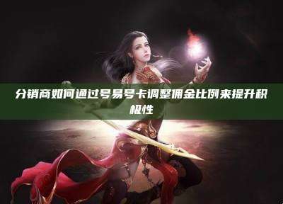 分销商如何通过号易号卡调整佣金比例来提升积极性