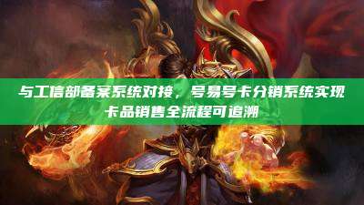 与工信部备案系统对接，号易号卡分销系统实现卡品销售全流程可追溯