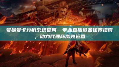 号易号卡分销系统官网—专业直播设备保养指南,助力代理商高效运营