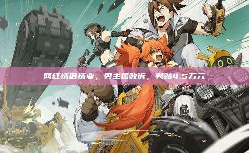 网红情侣情变,男主播败诉,判赔4.5万元
