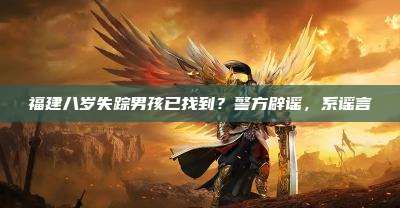 福建八岁失踪男孩已找到?警方辟谣,系谣言