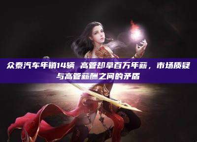 众泰汽车年销14辆 高管却拿百万年薪,市场质疑与高管薪酬之间的矛盾