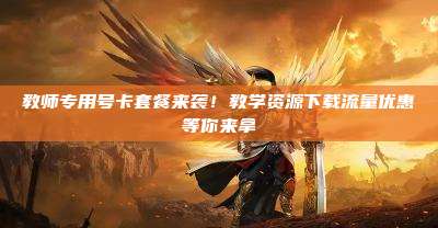 教师专用号卡套餐来袭！教学资源下载流量优惠等你来拿