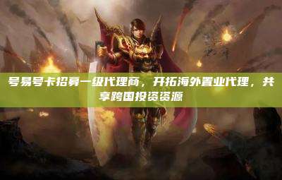 号易号卡招募一级代理商,开拓海外置业代理,共享跨国投资资源
