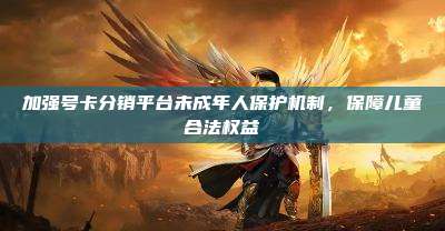 加强号卡分销平台未成年人保护机制,保障儿童合法权益