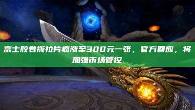 富士胶卷撕拉片疯涨至300元一张,官方回应,将加强市场管控
