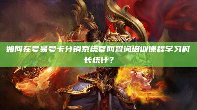 如何在号易号卡分销系统官网查询培训课程学习时长统计?