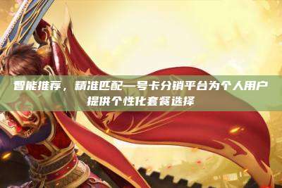 智能推荐，精准匹配—号卡分销平台为个人用户提供个性化套餐选择