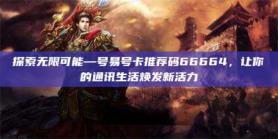探索无限可能—号易号卡推荐码66664,让你的通讯生活焕发新活力