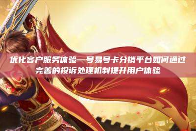 优化客户服务体验—号易号卡分销平台如何通过完善的投诉处理机制提升用户体验