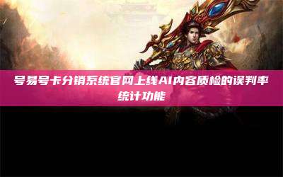 号易号卡分销系统官网上线AI内容质检的误判率统计功能