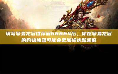 填写号易龙冠推荐码66664后，你在号易龙冠的购物体验可能会更加愉快和超值