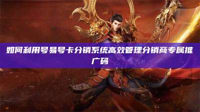 如何利用号易号卡分销系统高效管理分销商专属推广码