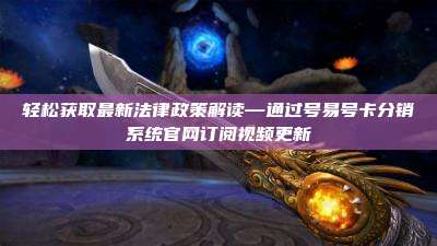 轻松获取最新法律政策解读—通过号易号卡分销系统官网订阅视频更新