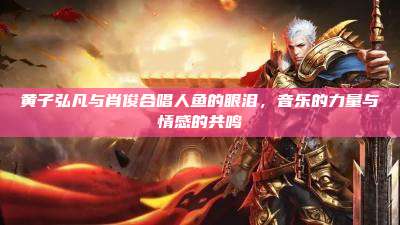黄子弘凡与肖俊合唱人鱼的眼泪,音乐的力量与情感的共鸣