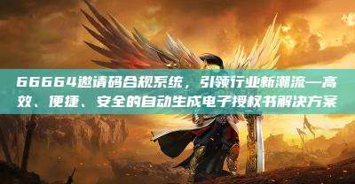 66664邀请码合规系统，引领行业新潮流—高效、便捷、安全的自动生成电子授权书解决方案