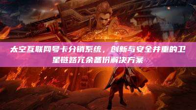 太空互联网号卡分销系统,创新与安全并重的卫星链路冗余备份解决方案