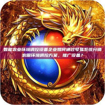 智能农业环境调控设备企业如何通过号易系统分销农田环境调控方案,推广设备?