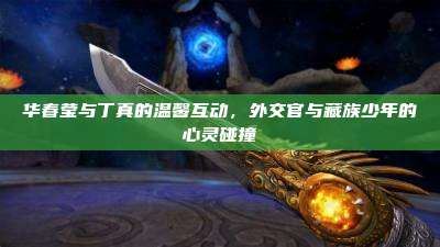华春莹与丁真的温馨互动,外交官与藏族少年的心灵碰撞