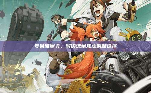 号易流量卡,解决流量焦虑的新选择