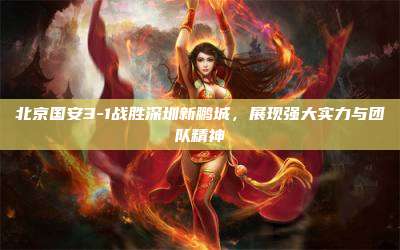 北京国安3-1战胜深圳新鹏城,展现强大实力与团队精神