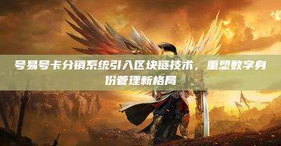 号易号卡分销系统引入区块链技术，重塑数字身份管理新格局
