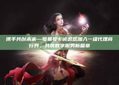 携手共创未来—号易号卡诚邀您加入一级代理商行列,共筑数字服务新篇章