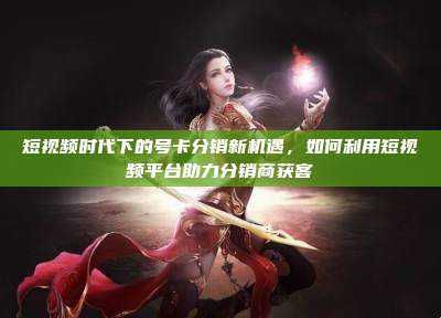 短视频时代下的号卡分销新机遇,如何利用短视频平台助力分销商获客