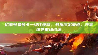 招募号易号卡一级代理商,共拓演出渠道,共享演艺市场资源