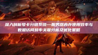 深入剖析号卡分销系统—服务器内存使用效率与数据访问频率关联分析及优化策略