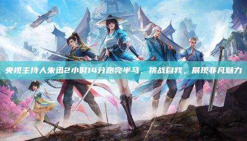 央视主持人朱迅2小时14分跑完半马,挑战自我,展现非凡魅力
