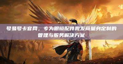 号易号卡官网，专为眼镜配件批发商量身定制的管理与服务解决方案
