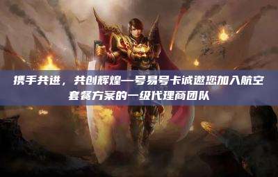 携手共进，共创辉煌—号易号卡诚邀您加入航空套餐方案的一级代理商团队