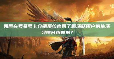 如何在号易号卡分销系统官网了解活跃用户的生活习惯分布数据？