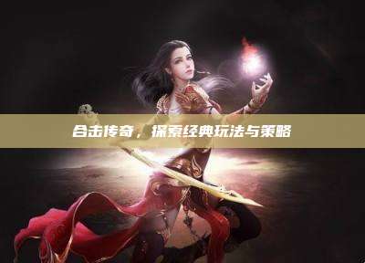 合击传奇,探索经典玩法与策略