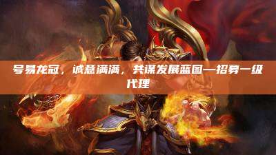 号易龙冠，诚意满满，共谋发展蓝图—招募一级代理
