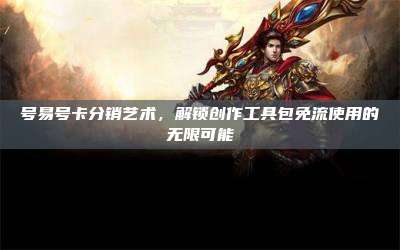 号易号卡分销艺术,解锁创作工具包免流使用的无限可能