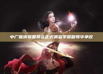 中广联演员委员会正式调查李凯馨辱华争议