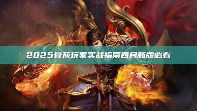 2025骨灰玩家实战指南四月新版必看